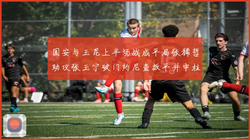 国安与玉昆上半场战成平局张稀哲助攻张玉宁破门约尼查扳平并中柱