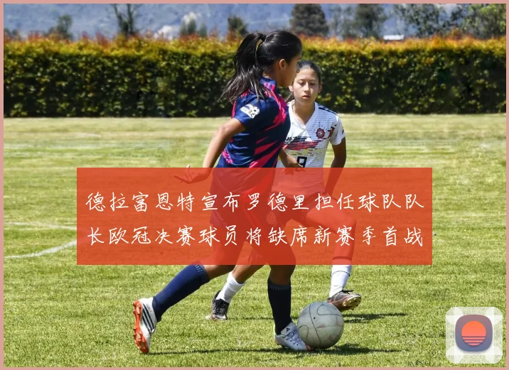 德拉富恩特宣布罗德里担任球队队长欧冠决赛球员将缺席新赛季首战