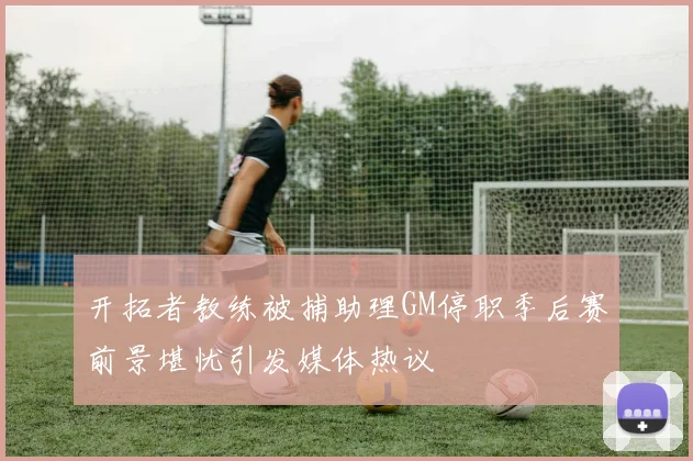 开拓者教练被捕助理GM停职季后赛前景堪忧引发媒体热议