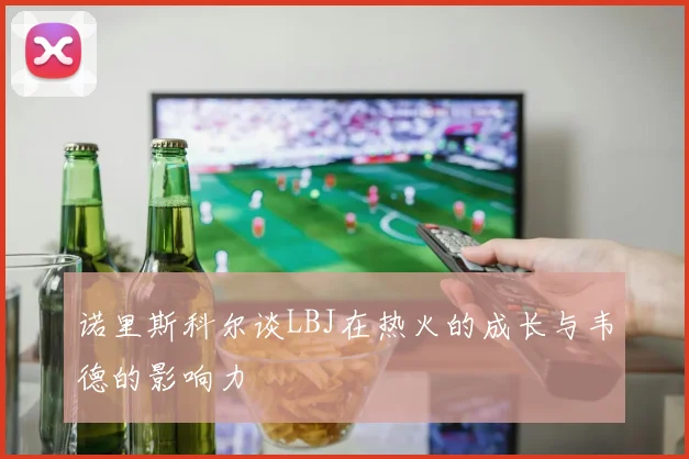 诺里斯科尔谈LBJ在热火的成长与韦德的影响力