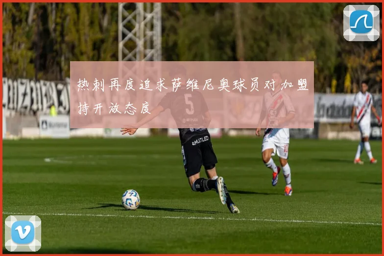 热刺再度追求萨维尼奥球员对加盟持开放态度