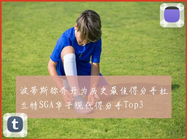 波蒂斯称乔丹为历史最佳得分手杜兰特SGA华子现代得分手Top3