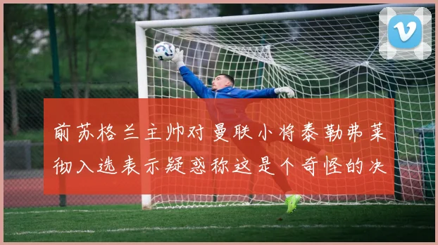 前苏格兰主帅对曼联小将泰勒弗莱彻入选表示疑惑称这是个奇怪的决定