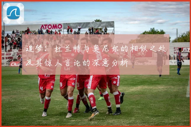 追梦：杜兰特与奥尼尔的相似之处及其惊人言论的深意分析