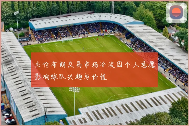 杰伦布朗交易市场冷淡因个人意愿影响球队兴趣与价值