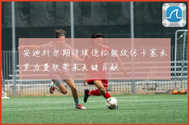 安迪科尔期待埃德松能效仿卡塞米罗为曼联带来关键贡献