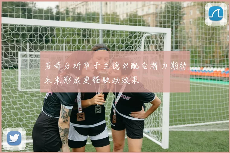 芬奇分析华子兰德尔配合潜力期待未来形成更强联动效果