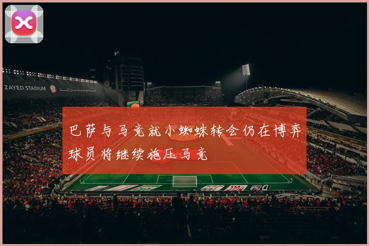 巴萨与马竞就小蜘蛛转会仍在博弈球员将继续施压马竞