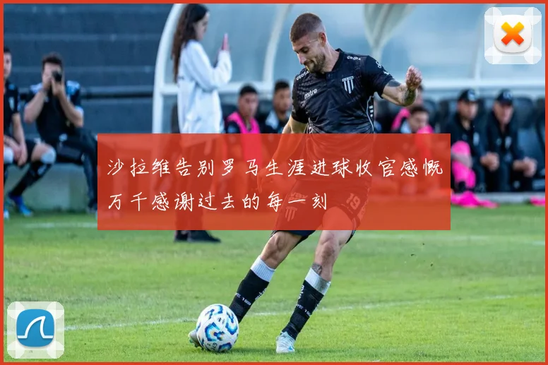 沙拉维告别罗马生涯进球收官感慨万千感谢过去的每一刻
