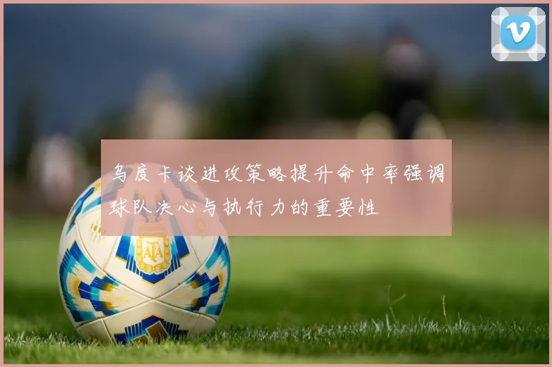 乌度卡谈进攻策略提升命中率强调球队决心与执行力的重要性