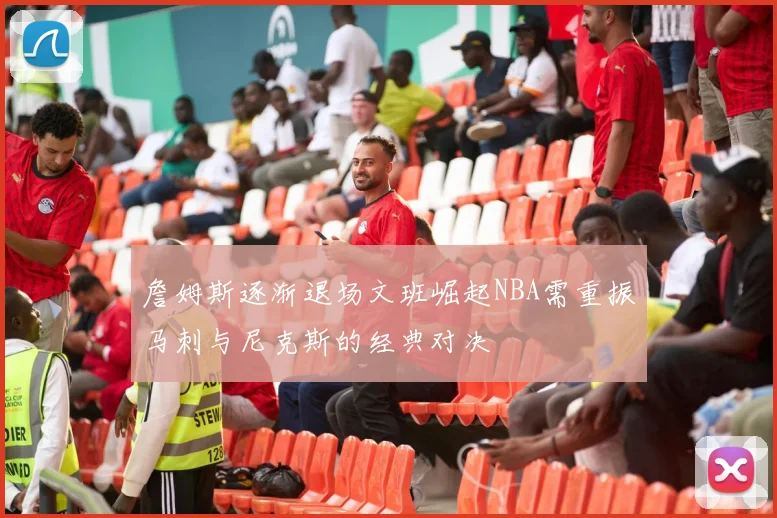 詹姆斯逐渐退场文班崛起NBA需重振马刺与尼克斯的经典对决