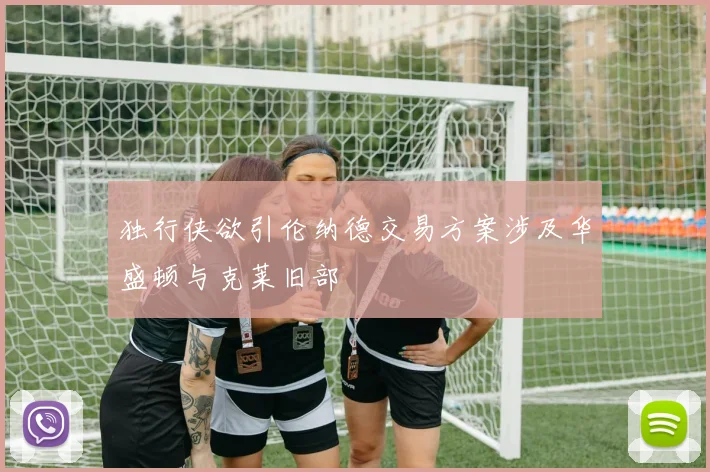 独行侠欲引伦纳德交易方案涉及华盛顿与克莱旧部