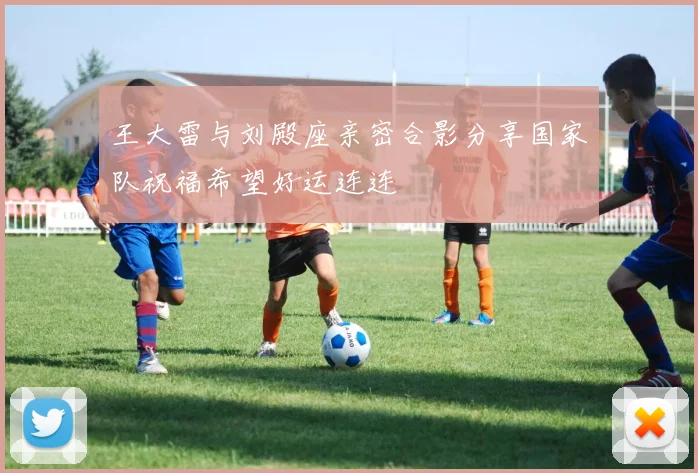 王大雷与刘殿座亲密合影分享国家队祝福希望好运连连