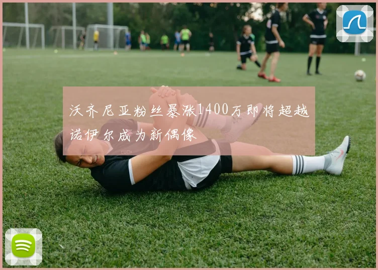 沃齐尼亚粉丝暴涨1400万即将超越诺伊尔成为新偶像