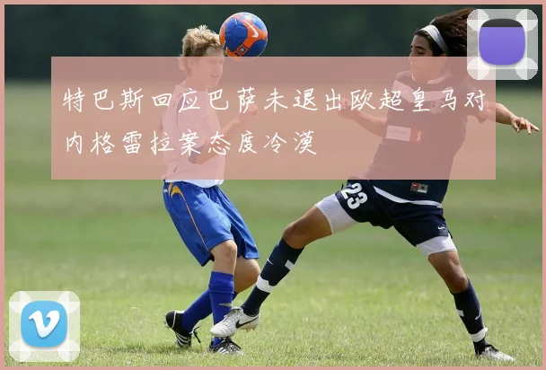 特巴斯回应巴萨未退出欧超皇马对内格雷拉案态度冷漠