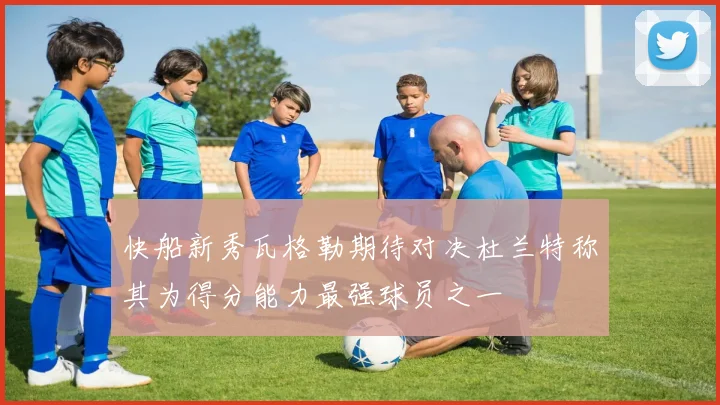 快船新秀瓦格勒期待对决杜兰特称其为得分能力最强球员之一