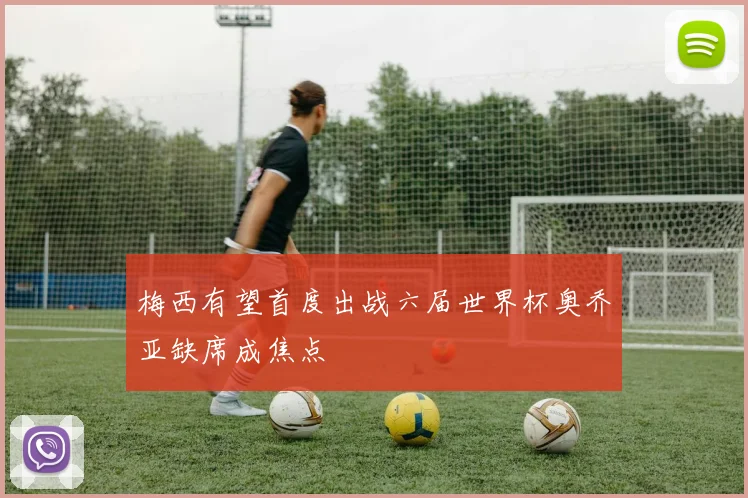 梅西有望首度出战六届世界杯奥乔亚缺席成焦点
