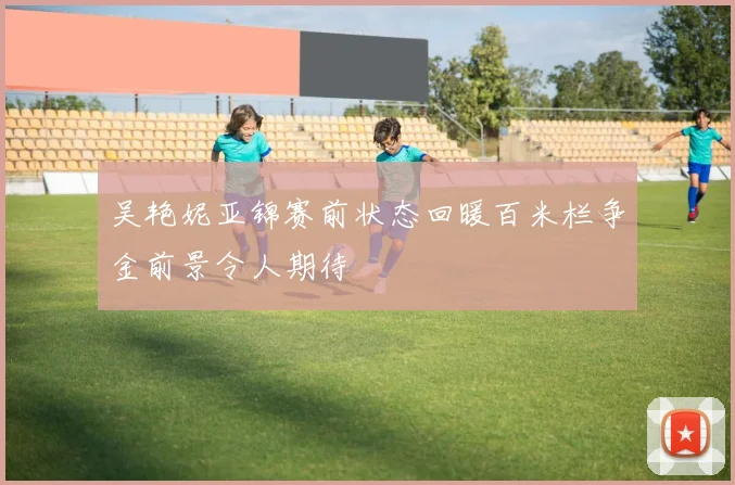 吴艳妮亚锦赛前状态回暖百米栏争金前景令人期待
